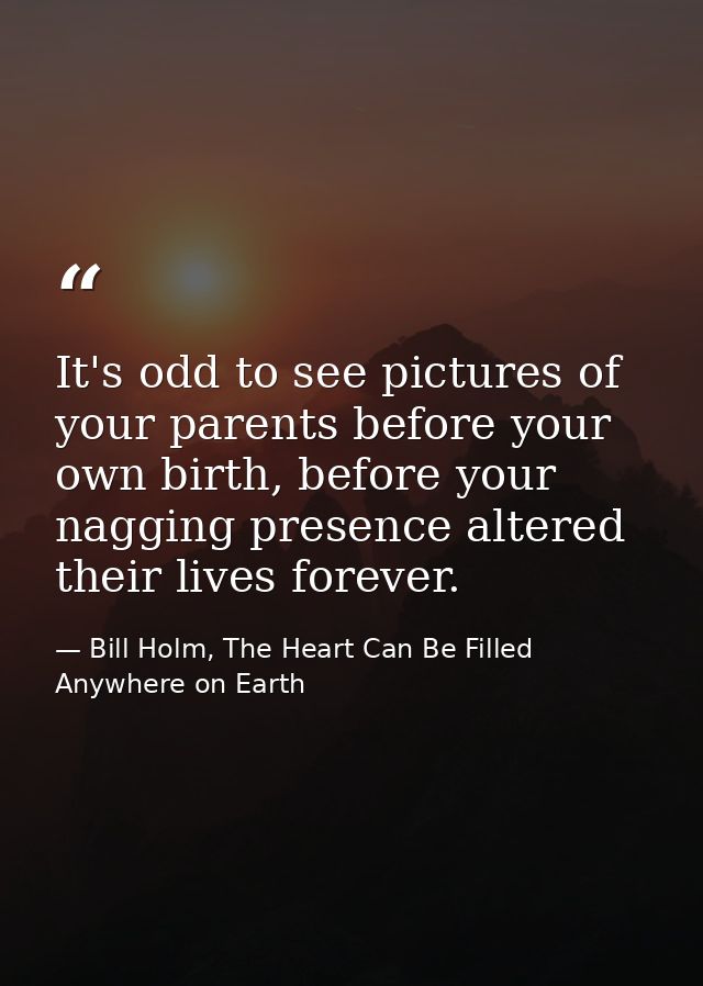 It's odd to see pictures of your parents before your own birth, before your nagging presence altered their lives forever — Bill Holm, The Heart Can Be Filled Anywhere on Earth
