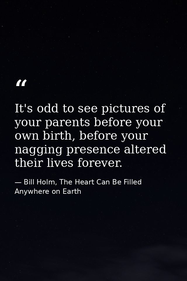 It's odd to see pictures of your parents before your own birth, before your nagging presence altered their lives forever — Bill Holm, The Heart Can Be Filled Anywhere on Earth
