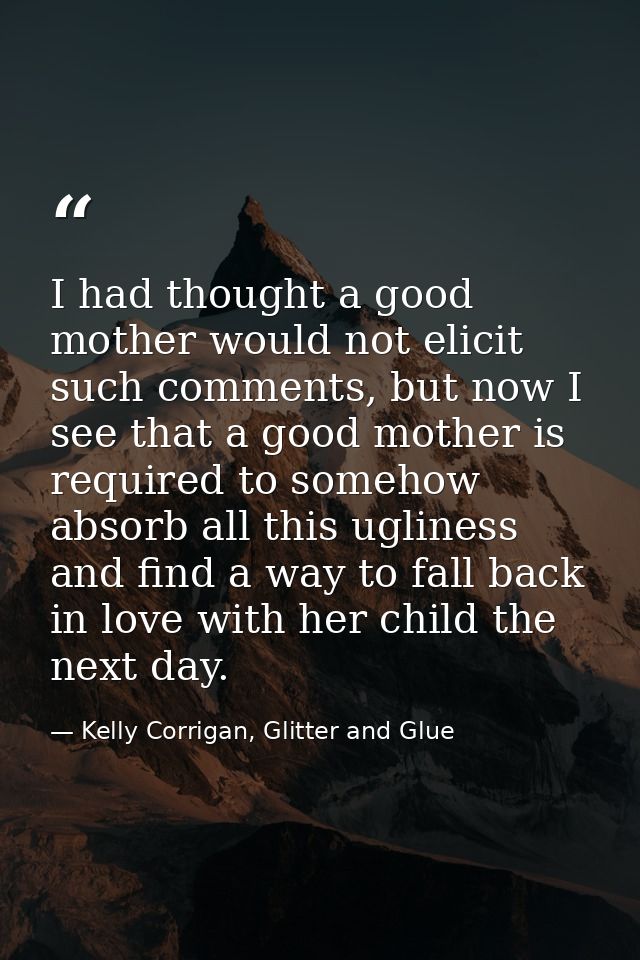 I had thought a good mother would not elicit such comments, but now I see that a good mother is required to somehow abso — Kelly Corrigan, Glitter and Glue
