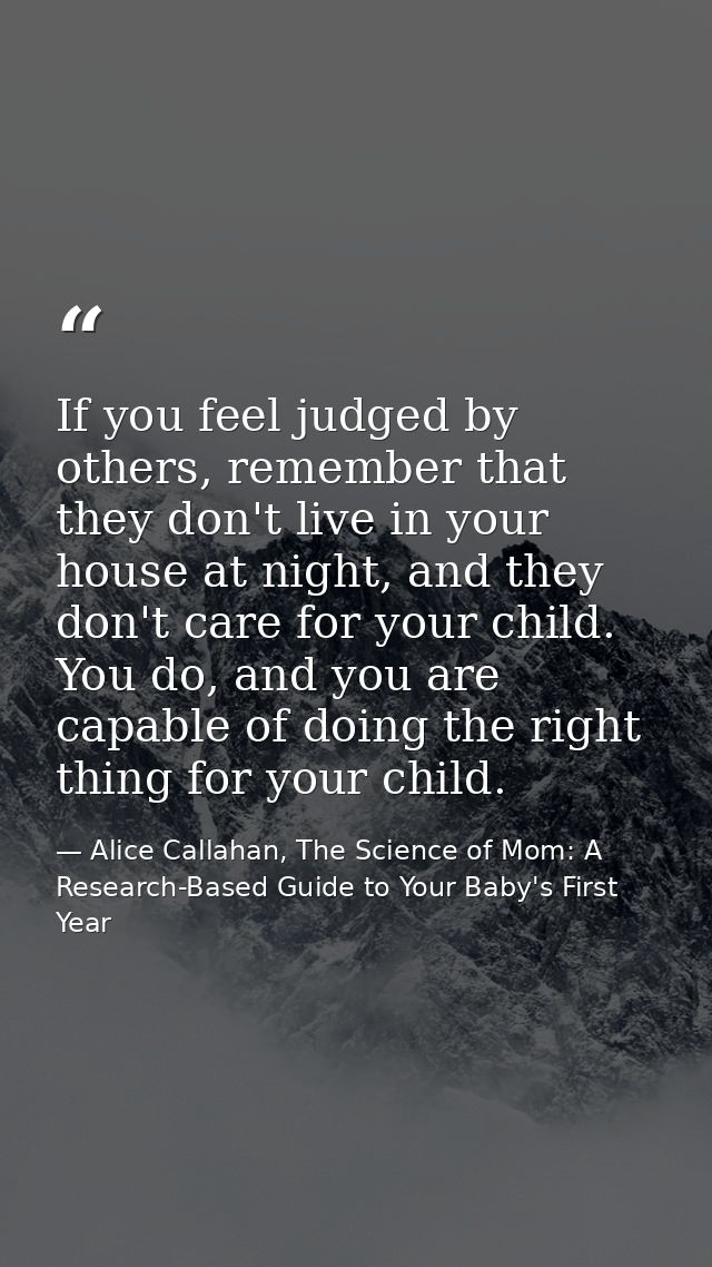 If you feel judged by others, remember that they don't live in your house at night, and they don't care for your child.  — Alice Callahan, The Science of Mom: A Research-Based Guide to Your Baby's First Year