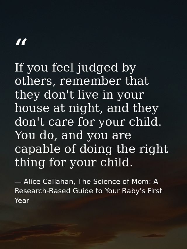 If you feel judged by others, remember that they don't live in your house at night, and they don't care for your child.  — Alice Callahan, The Science of Mom: A Research-Based Guide to Your Baby's First Year