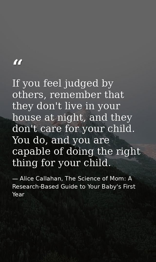 If you feel judged by others, remember that they don't live in your house at night, and they don't care for your child.  — Alice Callahan, The Science of Mom: A Research-Based Guide to Your Baby's First Year