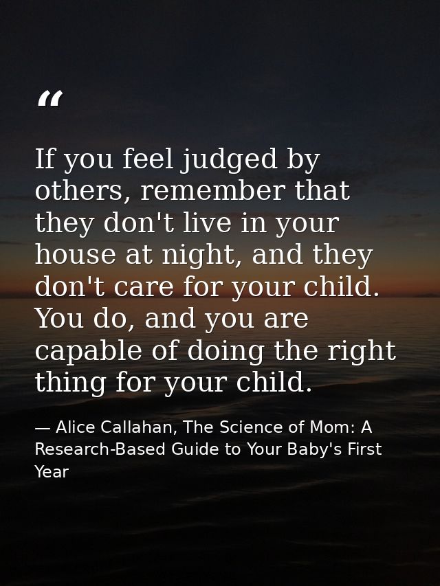 If you feel judged by others, remember that they don't live in your house at night, and they don't care for your child.  — Alice Callahan, The Science of Mom: A Research-Based Guide to Your Baby's First Year