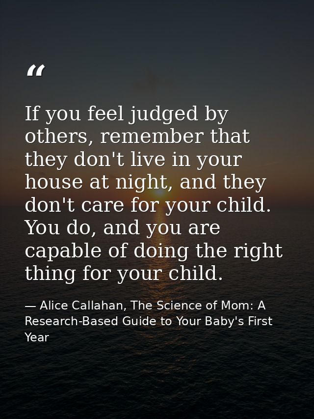 If you feel judged by others, remember that they don't live in your house at night, and they don't care for your child.  — Alice Callahan, The Science of Mom: A Research-Based Guide to Your Baby's First Year