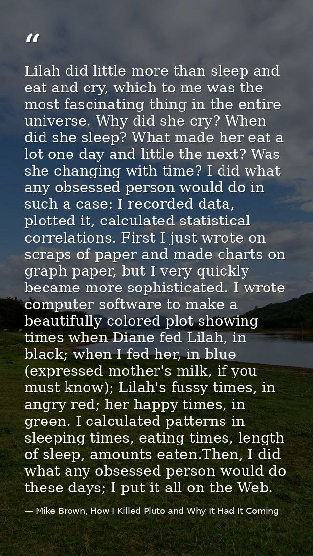 Lilah did little more than sleep and eat and cry, which to me was the most fascinating thing in the entire universe. Why — Mike Brown, How I Killed Pluto and Why It Had It Coming