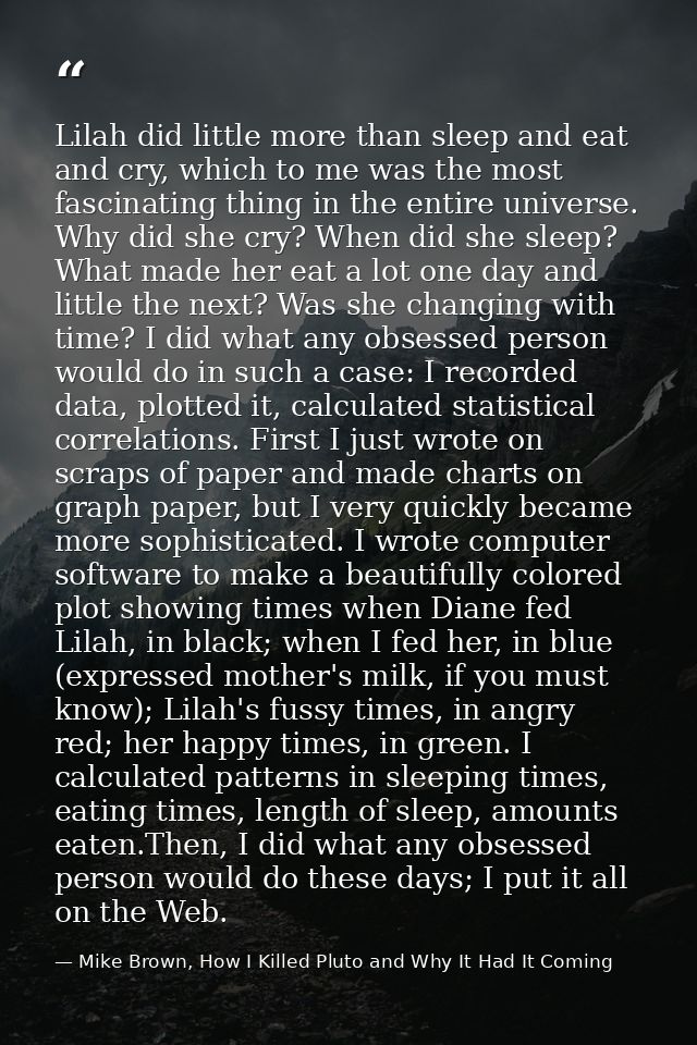 Lilah did little more than sleep and eat and cry, which to me was the most fascinating thing in the entire universe. Why — Mike Brown, How I Killed Pluto and Why It Had It Coming