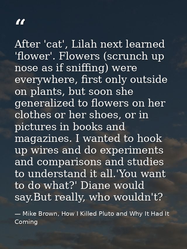 After 'cat', Lilah next learned 'flower'. Flowers (scrunch up nose as if sniffing) were everywhere, first only outside o — Mike Brown, How I Killed Pluto and Why It Had It Coming