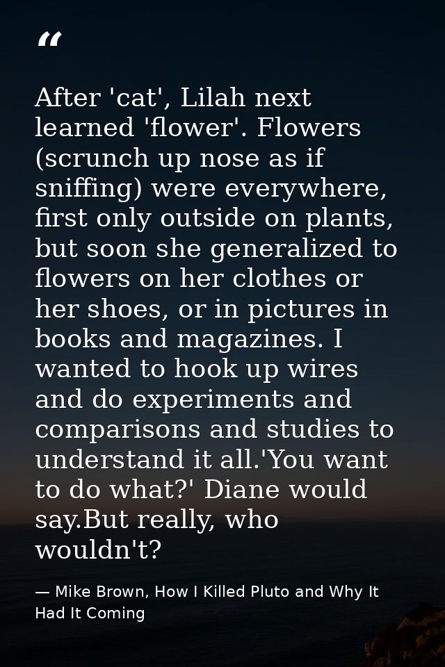 After 'cat', Lilah next learned 'flower'. Flowers (scrunch up nose as if sniffing) were everywhere, first only outside o — Mike Brown, How I Killed Pluto and Why It Had It Coming