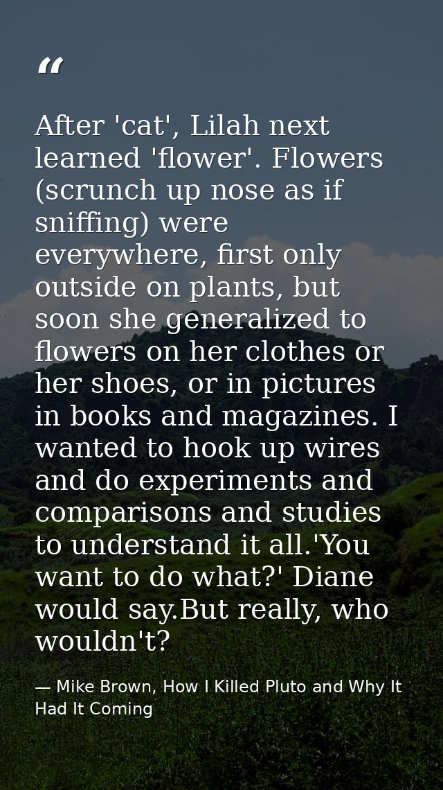 After 'cat', Lilah next learned 'flower'. Flowers (scrunch up nose as if sniffing) were everywhere, first only outside o — Mike Brown, How I Killed Pluto and Why It Had It Coming