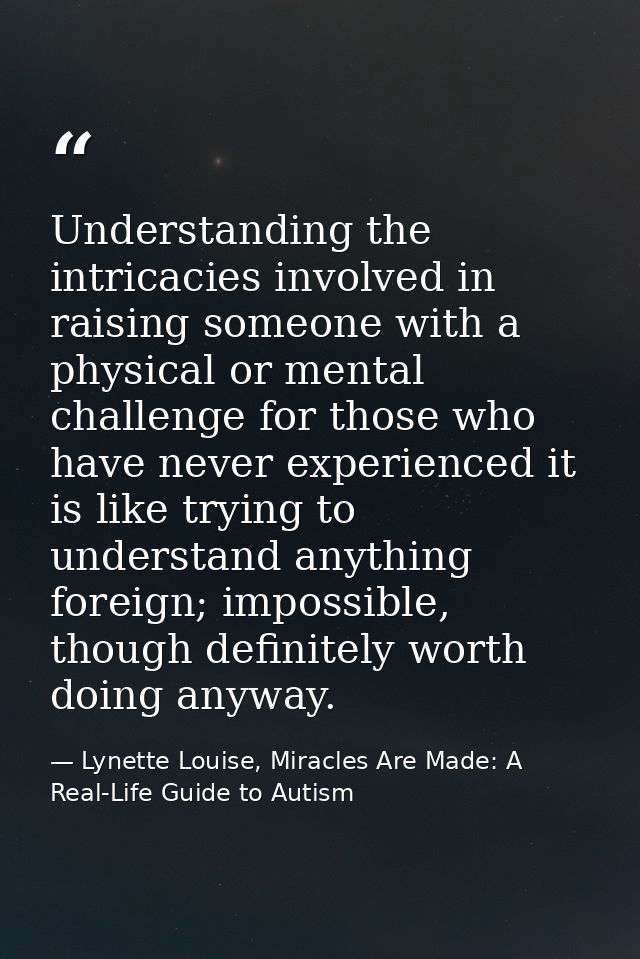 Understanding the intricacies involved in raising someone with a physical or mental challenge for those who have never e — Lynette Louise, Miracles Are Made: A Real-Life Guide to Autism
