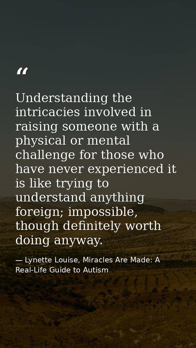 Understanding the intricacies involved in raising someone with a physical or mental challenge for those who have never e — Lynette Louise, Miracles Are Made: A Real-Life Guide to Autism