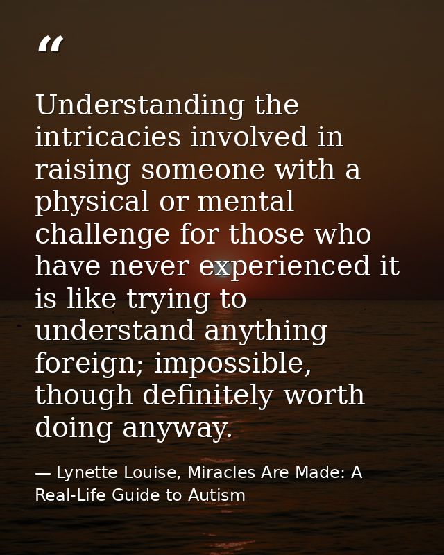 Understanding the intricacies involved in raising someone with a physical or mental challenge for those who have never e — Lynette Louise, Miracles Are Made: A Real-Life Guide to Autism