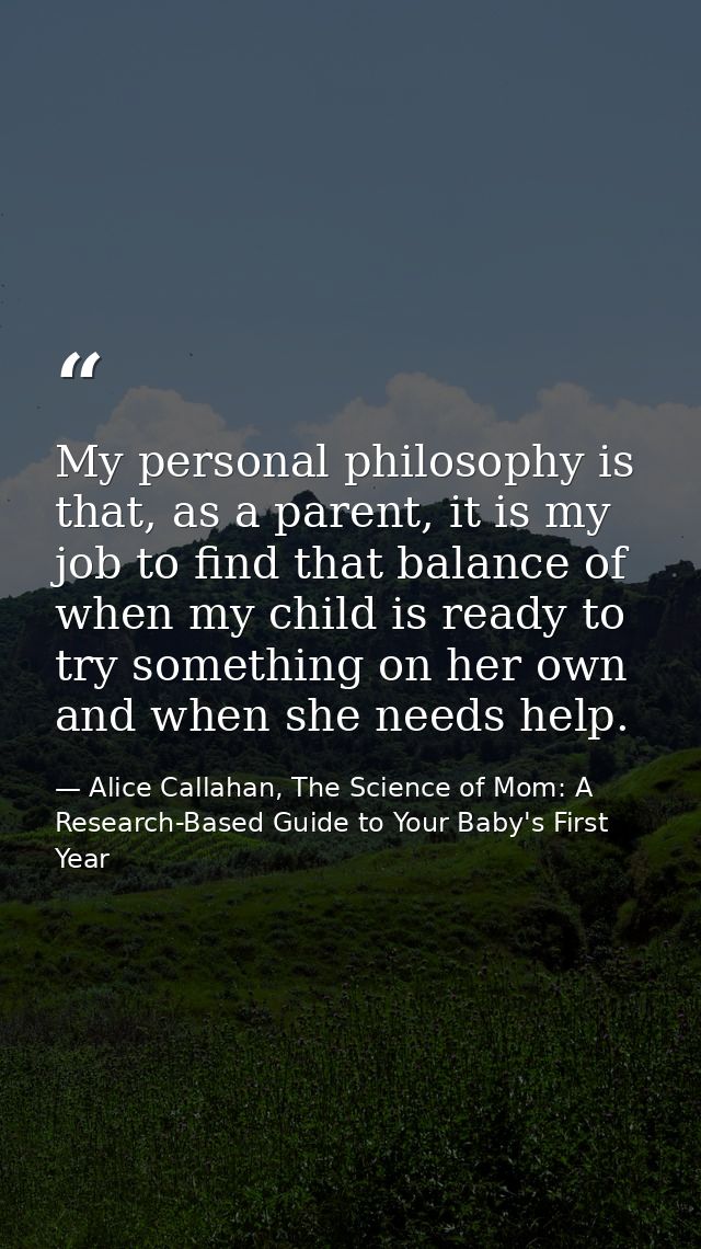 My personal philosophy is that, as a parent, it is my job to find that balance of when my child is ready to try somethin — Alice Callahan, The Science of Mom: A Research-Based Guide to Your Baby's First Year