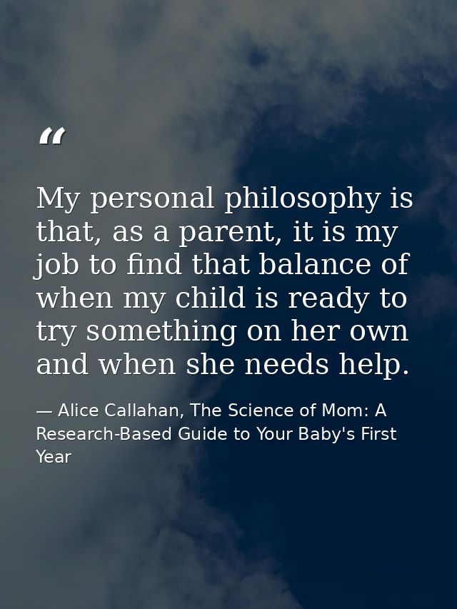 My personal philosophy is that, as a parent, it is my job to find that balance of when my child is ready to try somethin — Alice Callahan, The Science of Mom: A Research-Based Guide to Your Baby's First Year