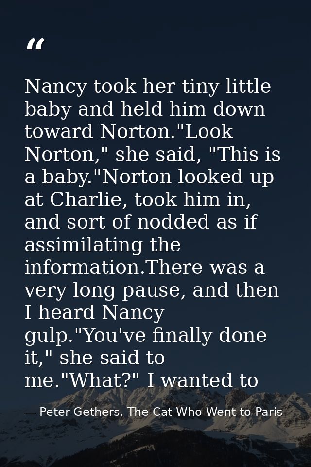 Nancy took her tiny little baby and held him down toward Norton."Look Norton," she said, "This is a baby."Norton looked  — Peter Gethers, The Cat Who Went to Paris