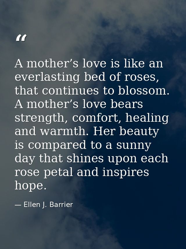 A mother’s love is like an everlasting bed of roses, that continues to blossom. A mother’s love bears strength, comfort, — Ellen J. Barrier