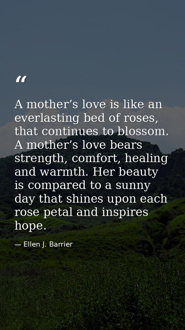 A mother’s love is like an everlasting bed of roses, that continues to blossom. A mother’s love bears strength, comfort, — Ellen J. Barrier