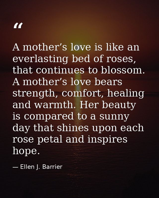 A mother’s love is like an everlasting bed of roses, that continues to blossom. A mother’s love bears strength, comfort, — Ellen J. Barrier