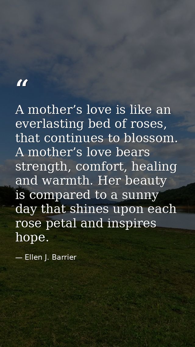 A mother’s love is like an everlasting bed of roses, that continues to blossom. A mother’s love bears strength, comfort, — Ellen J. Barrier