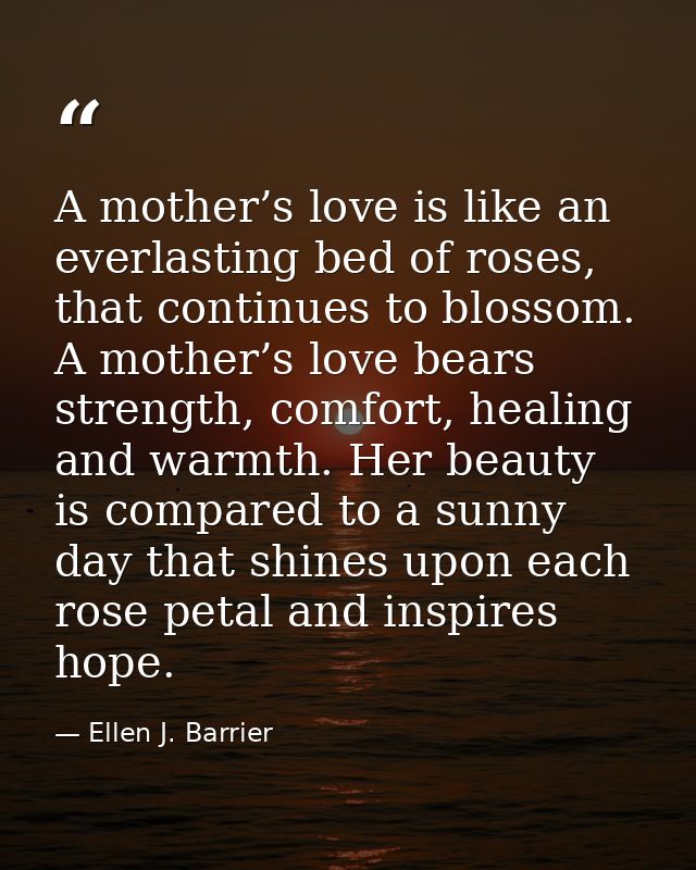A mother’s love is like an everlasting bed of roses, that continues to blossom. A mother’s love bears strength, comfort, — Ellen J. Barrier
