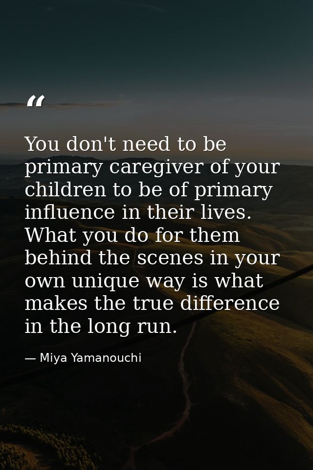 You don't need to be primary caregiver of your children to be of primary influence in their lives. What you do for them  — Miya Yamanouchi
