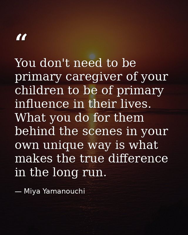 You don't need to be primary caregiver of your children to be of primary influence in their lives. What you do for them  — Miya Yamanouchi