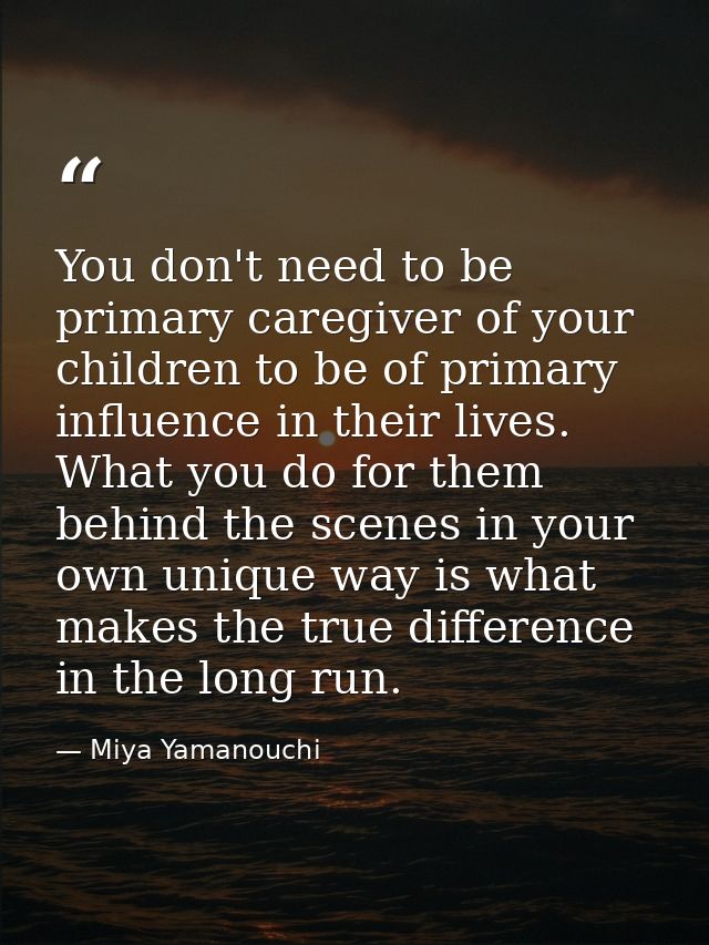 You don't need to be primary caregiver of your children to be of primary influence in their lives. What you do for them  — Miya Yamanouchi