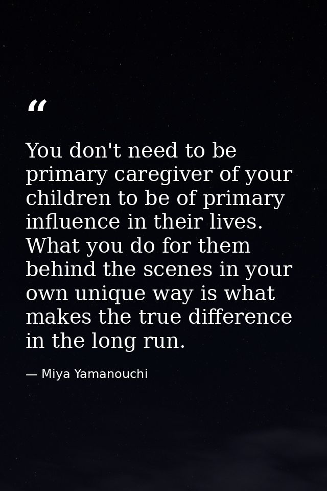 You don't need to be primary caregiver of your children to be of primary influence in their lives. What you do for them  — Miya Yamanouchi