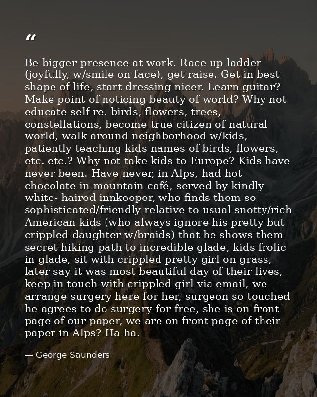 Be bigger presence at work. Race up ladder (joyfully, w/smile on face), get raise. Get in best shape of life, start dres — George Saunders