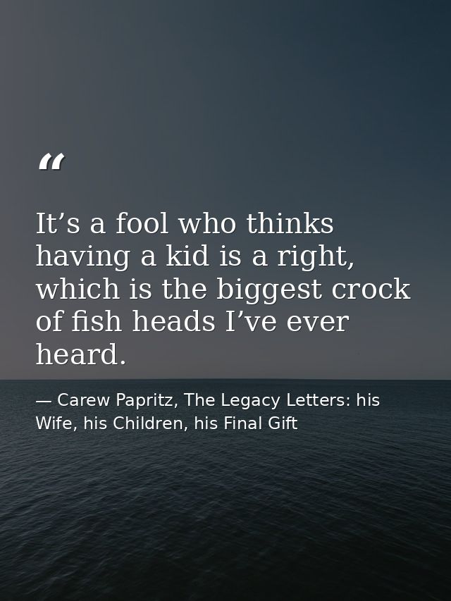 It’s a fool who thinks having a kid is a right, which is the biggest crock of fish heads I’ve ever heard. — Carew Papritz, The Legacy Letters: his Wife, his Children, his Final Gift