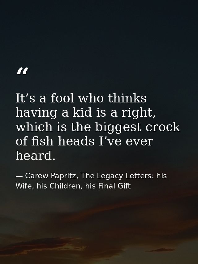 It’s a fool who thinks having a kid is a right, which is the biggest crock of fish heads I’ve ever heard. — Carew Papritz, The Legacy Letters: his Wife, his Children, his Final Gift