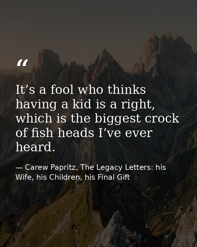 It’s a fool who thinks having a kid is a right, which is the biggest crock of fish heads I’ve ever heard. — Carew Papritz, The Legacy Letters: his Wife, his Children, his Final Gift