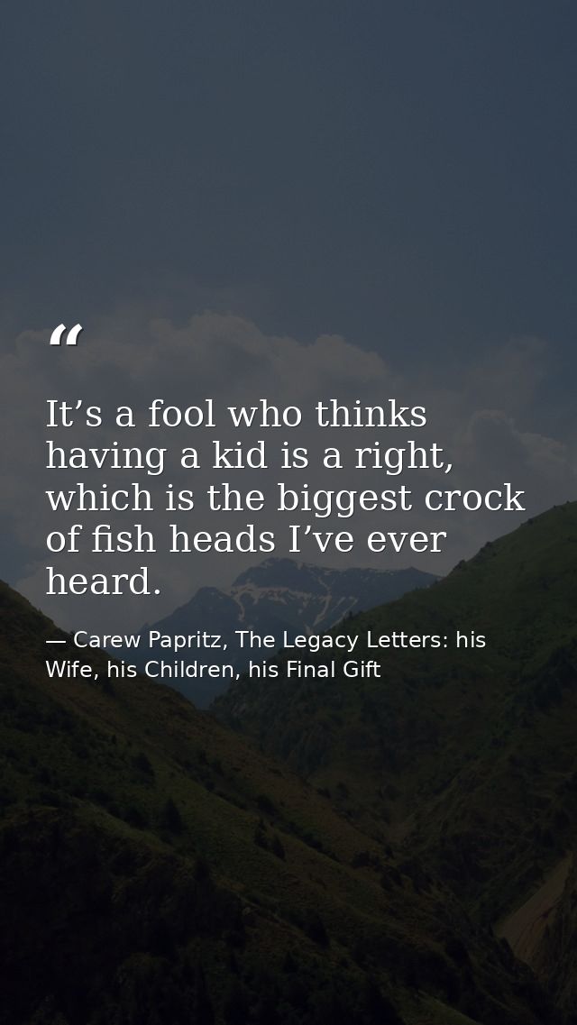 It’s a fool who thinks having a kid is a right, which is the biggest crock of fish heads I’ve ever heard. — Carew Papritz, The Legacy Letters: his Wife, his Children, his Final Gift