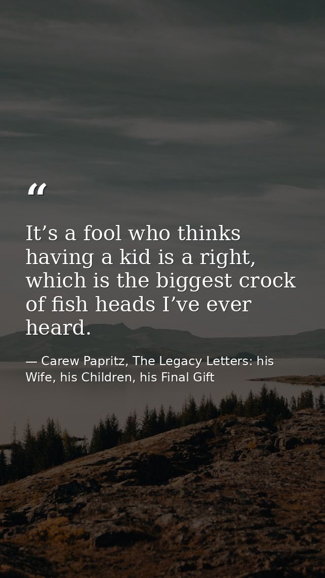 It’s a fool who thinks having a kid is a right, which is the biggest crock of fish heads I’ve ever heard. — Carew Papritz, The Legacy Letters: his Wife, his Children, his Final Gift