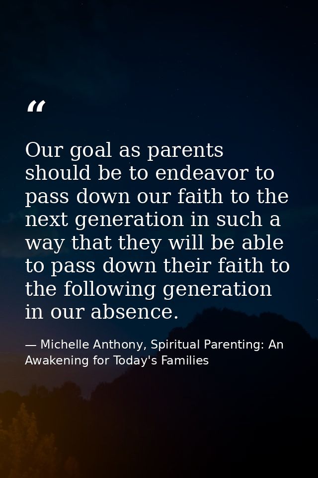 Our goal as parents should be to endeavor to pass down our faith to the next generation in such a way that they will be  — Michelle Anthony, Spiritual Parenting: An Awakening for Today's Families
