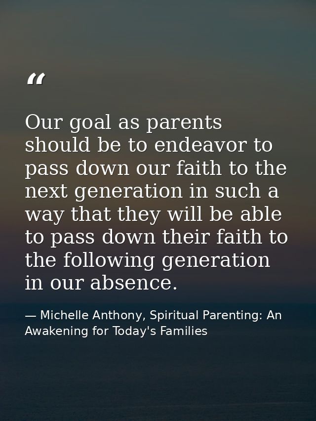 Our goal as parents should be to endeavor to pass down our faith to the next generation in such a way that they will be  — Michelle Anthony, Spiritual Parenting: An Awakening for Today's Families