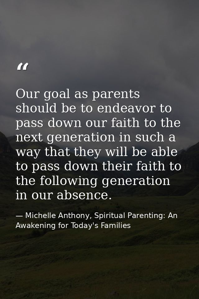 Our goal as parents should be to endeavor to pass down our faith to the next generation in such a way that they will be  — Michelle Anthony, Spiritual Parenting: An Awakening for Today's Families