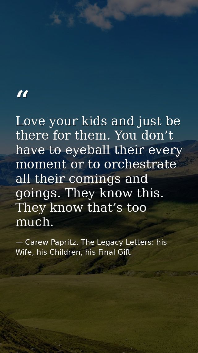 Love your kids and just be there for them. You don’t have to eyeball their every moment or to orchestrate all their comi — Carew Papritz, The Legacy Letters: his Wife, his Children, his Final Gift