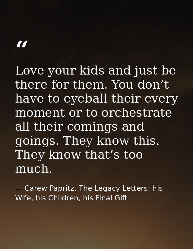 Love your kids and just be there for them. You don’t have to eyeball their every moment or to orchestrate all their comi — Carew Papritz, The Legacy Letters: his Wife, his Children, his Final Gift