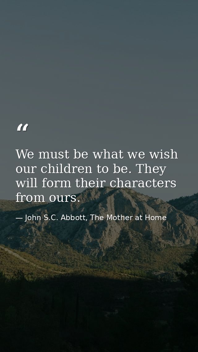 We must be what we wish our children to be. They will form their characters from ours. — John S.C. Abbott, The Mother at Home