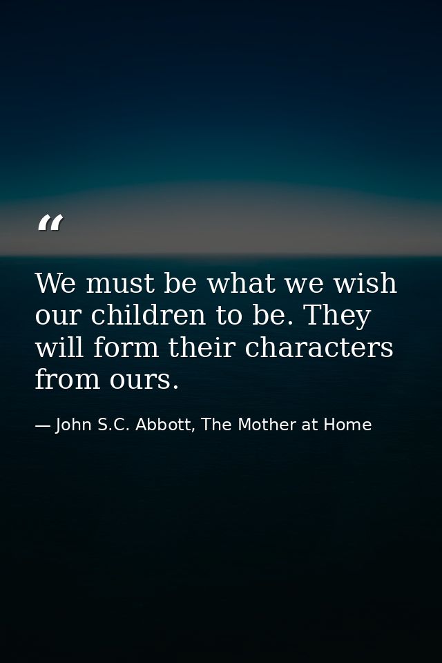 We must be what we wish our children to be. They will form their characters from ours. — John S.C. Abbott, The Mother at Home