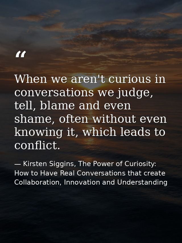 When we aren't curious in conversations we judge, tell, blame and even shame, often without even knowing it, which leads — Kirsten Siggins, The Power of Curiosity: How to Have Real Conversations that create Collaboration, Innovation and Understanding