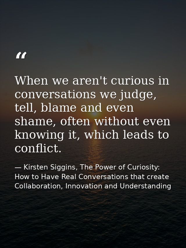 When we aren't curious in conversations we judge, tell, blame and even shame, often without even knowing it, which leads — Kirsten Siggins, The Power of Curiosity: How to Have Real Conversations that create Collaboration, Innovation and Understanding