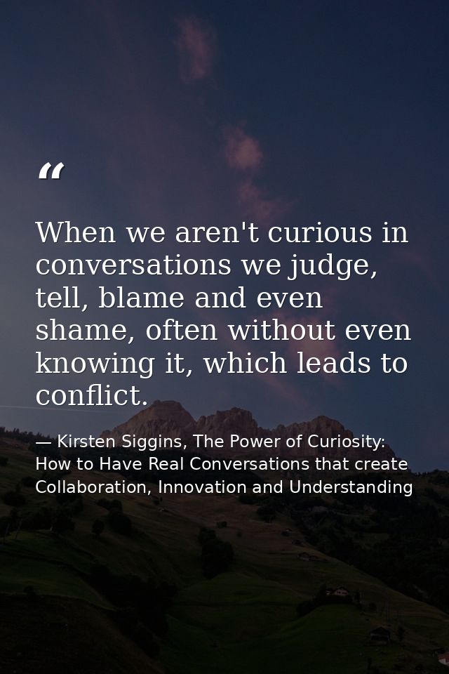 When we aren't curious in conversations we judge, tell, blame and even shame, often without even knowing it, which leads — Kirsten Siggins, The Power of Curiosity: How to Have Real Conversations that create Collaboration, Innovation and Understanding