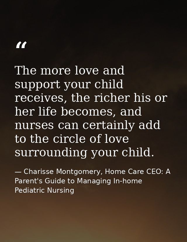 The more love and support your child receives, the richer his or her life becomes, and nurses can certainly add to the c — Charisse Montgomery, Home Care CEO: A Parent's Guide to Managing In-home Pediatric Nursing