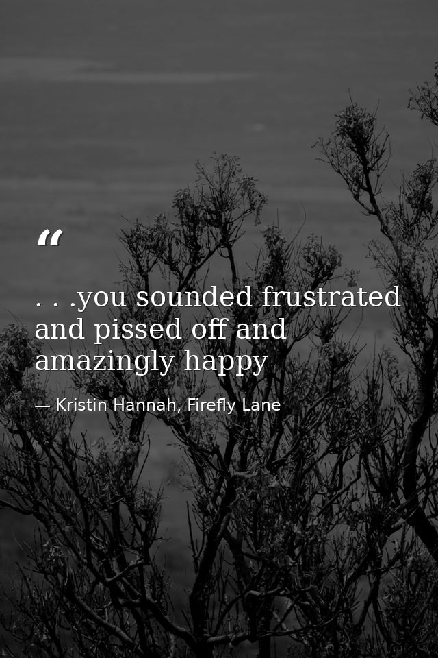 . . .you sounded frustrated and pissed off and amazingly happy — Kristin Hannah, Firefly Lane