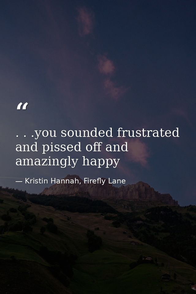 . . .you sounded frustrated and pissed off and amazingly happy — Kristin Hannah, Firefly Lane