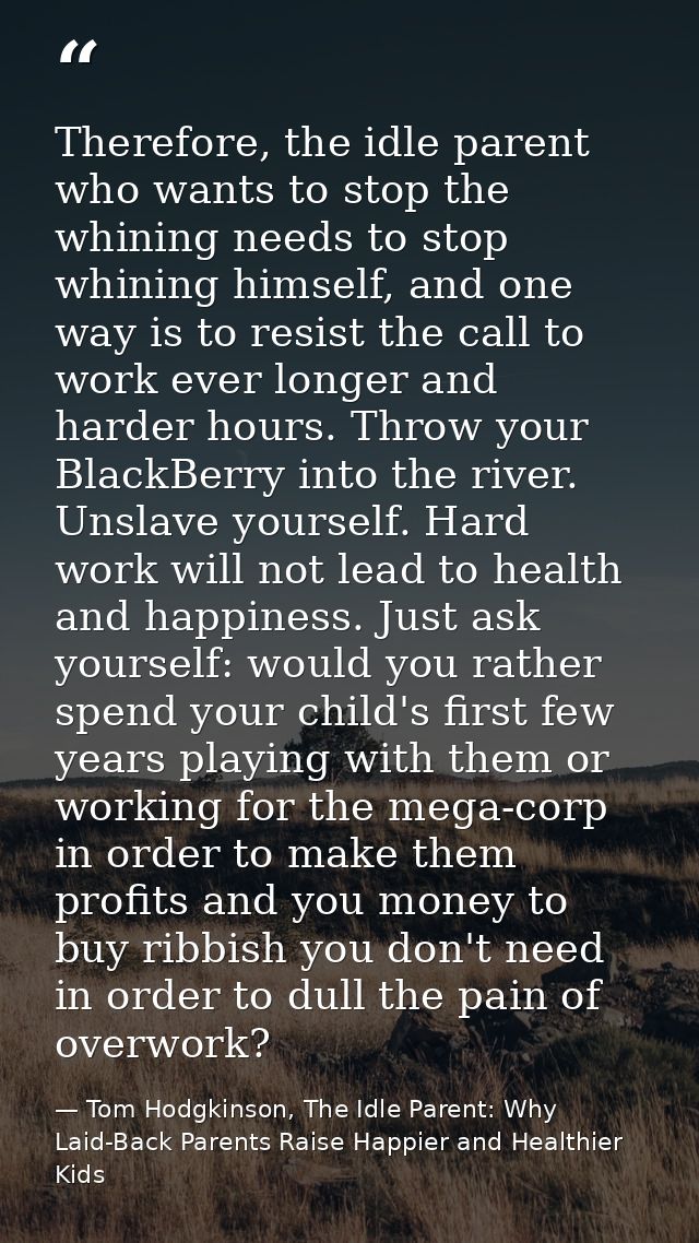 Therefore, the idle parent who wants to stop the whining needs to stop whining himself, and one way is to resist the cal — Tom Hodgkinson, The Idle Parent: Why Laid-Back Parents Raise Happier and Healthier Kids