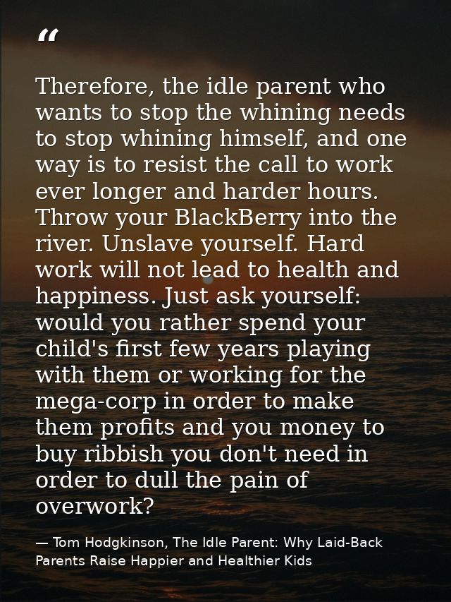 Therefore, the idle parent who wants to stop the whining needs to stop whining himself, and one way is to resist the cal — Tom Hodgkinson, The Idle Parent: Why Laid-Back Parents Raise Happier and Healthier Kids