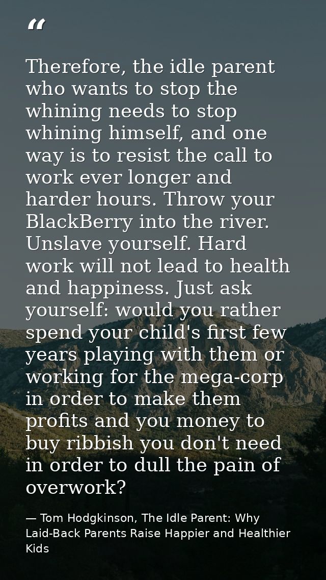 Therefore, the idle parent who wants to stop the whining needs to stop whining himself, and one way is to resist the cal — Tom Hodgkinson, The Idle Parent: Why Laid-Back Parents Raise Happier and Healthier Kids